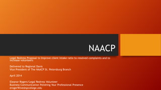 NAACP
Legal Redress Proposal to Improve client intake ratio to resolved complaints and to
increase volunteers
Delivered to Regional Davis
Vice President of The NAACP St. Petersburg Branch
April 2014
Eleanor Rogers/Legal Redress Volunteer
Business Communication Polishing Your Professional Presence
eroger9live@spcollege.edu
 