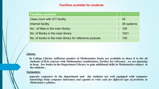 Facilities available for students
Facilities available
Class room with ICT facility : 03
Internet facility : 26 systems
No : of titles in the main library : 100
No: of Books in the main library : 1021
No: of books in the main library for reference purpose : 105
Library:
In College Library sufficient number of Mathematics books are available to share it to the all
students of B.Sc courses with Mathematics combination. Further for reference , we are planning
to keep few books in the Department Library to gain additional skills in Mathematics subject to
the students .
Computers:
separate computers in the department and the students are well equipped with computer
knowledge from computer laboratory and capable to write code for different type of problems in
Mathematics syllabus.
 