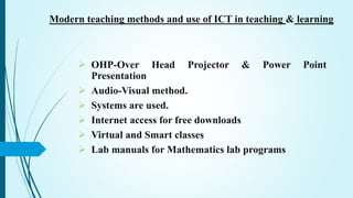  OHP-Over Head Projector & Power Point
Presentation
 Audio-Visual method.
 Systems are used.
 Internet access for free downloads
 Virtual and Smart classes
 Lab manuals for Mathematics lab programs
Modern teaching methods and use of ICT in teaching & learning
 