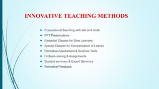 INNOVATIVE TEACHING METHODS
 Conventional Teaching with talk and chalk
 PPT Presentations
 Remedial Classes for Slow Learners
 Special Classes for Compensation of Leaves
 Formative Assessment & Surprise Tests
 Problem solving & Assignments
 Student seminars & Expert Seminars
 Formative Feedback
 