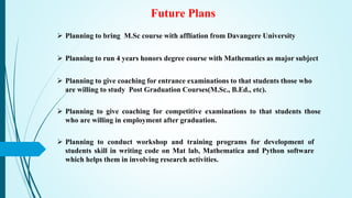 Future Plans
 Planning to bring M.Sc course with affliation from Davangere University
 Planning to run 4 years honors degree course with Mathematics as major subject
 Planning to give coaching for entrance examinations to that students those who
are willing to study Post Graduation Courses(M.Sc., B.Ed., etc).
 Planning to give coaching for competitive examinations to that students those
who are willing in employment after graduation.
 Planning to conduct workshop and training programs for development of
students skill in writing code on Mat lab, Mathematica and Python software
which helps them in involving research activities.
 