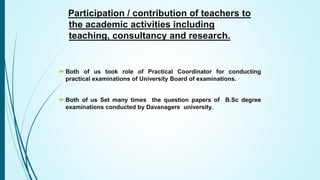 Participation / contribution of teachers to
the academic activities including
teaching, consultancy and research.
 Both of us took role of Practical Coordinator for conducting
practical examinations of University Board of examinations.
 Both of us Set many times the question papers of B.Sc degree
examinations conducted by Davanagere university.
 