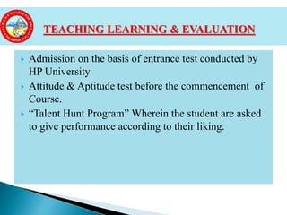  Admission on the basis of entrance test conducted by
HP University
 Attitude & Aptitude test before the commencement of
Course.
 “Talent Hunt Program” Wherein the student are asked
to give performance according to their liking.
TEACHING LEARNING & EVALUATION
 