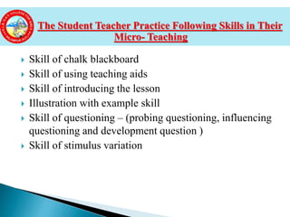  Skill of chalk blackboard
 Skill of using teaching aids
 Skill of introducing the lesson
 Illustration with example skill
 Skill of questioning – (probing questioning, influencing
questioning and development question )
 Skill of stimulus variation
The Student Teacher Practice Following Skills in Their
Micro- Teaching
 