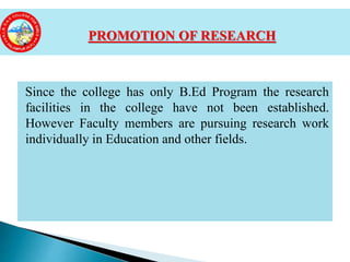 Since the college has only B.Ed Program the research
facilities in the college have not been established.
However Faculty members are pursuing research work
individually in Education and other fields.
PROMOTION OF RESEARCH
 