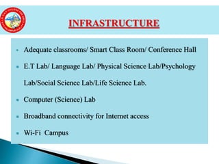  Adequate classrooms/ Smart Class Room/ Conference Hall
 E.T Lab/ Language Lab/ Physical Science Lab/Psychology
Lab/Social Science Lab/Life Science Lab.
 Computer (Science) Lab
 Broadband connectivity for Internet access
 Wi-Fi Campus
INFRASTRUCTURE
 