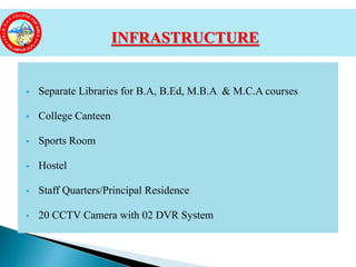  Separate Libraries for B.A, B.Ed, M.B.A & M.C.A courses
 College Canteen
 Sports Room
 Hostel
 Staff Quarters/Principal Residence
 20 CCTV Camera with 02 DVR System
INFRASTRUCTURE
 