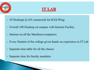  30 Desktops (LAN connected) for B.Ed Wing
 Overall 100 Desktop on campus with Internet Facility.
 Internet on all the Machines/computers.
 Every Student of the college given hands on experience in IT Lab
 Separate time table for all the classes
 Separate time for faculty members
IT LAB
 