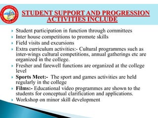  Student participation in function through committees
 Inter house competitions to promote skills
 Field visits and excursions
 Extra curriculum activities:- Cultural programmes such as
inter-wings cultural competitions, annual gatherings etc are
organized in the college.
 Fresher and farewell functions are organized at the college
level
 Sports Meet:- The sport and games activities are held
regularly in the college
 Films:- Educational video programmes are shown to the
students for conceptual clarification and applications.
 Workshop on minor skill development
STUDENT SUPPORT AND PROGRESSION
ACTIVITIES INCLUDE
 
