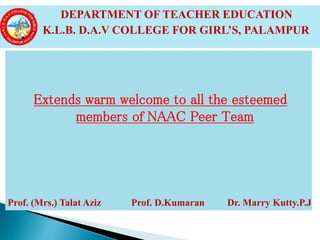 Extends warm welcome to all the esteemed
members of NAAC Peer Team
Prof. (Mrs.) Talat Aziz Prof. D.Kumaran Dr. Marry Kutty.P.J
 DEPARTMENT OF TEACHER EDUCATION
 K.L.B. D.A.V COLLEGE FOR GIRL’S, PALAMPUR
 