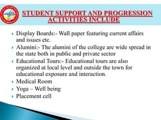  Display Boards:- Wall paper featuring current affairs
and issues etc.
 Alumini:- The alumini of the college are wide spread in
the state both in public and private sector
 Educational Tours:- Educational tours are also
organized at local level and outside the town for
educational exposure and interaction.
 Medical Room
 Yoga – Well being
 Placement cell
STUDENT SUPPORT AND PROGRESSION
ACTIVITIES INCLUDE
 