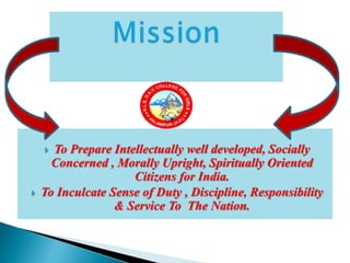  To Prepare Intellectually well developed, Socially
Concerned , Morally Upright, Spiritually Oriented
Citizens for India.
 To Inculcate Sense of Duty , Discipline, Responsibility
& Service To The Nation.
 