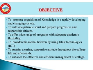  To promote acquisition of Knowledge in a rapidly developing
and changing society.
 To cultivate patriotic spirit and prepare progressive and
responsible citizens.
 To offer wide range of programs with adequate academic
flexibility.
 To broaden the mental horizon by using latest technologies
(ICT)
 To sustain a caring, supportive attitude throughout the college
life and afterwards.
 To enhance the effective and efficient management of college.
OBJECTIVE
 