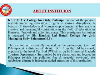 K.L.B.D.A.V College for Girls, Palampur is one of the pioneer
institute imparting education to girls in various disciplines. A
beacon of knowledge and women empowerment, it has made a
creative and meaningful contribution in the field of education in
Himachal Pradesh and adjoining states. This prestigious institution
is managed by Sh. Kanhya Lal Butail College for girls
Managing Body Palampur(H.P).
The institution is centrally located in the picturesque town of
Palampur at a distance of about 1 Km from the old bus stand,
opposite to the hotel Tea Bud (Which is run by Himachal Pradesh
Tourism Department). Surrounded by tea plantations and located in
Palampur (which has pollution free & peaceful environs), the
salubrious climate is indeed an added attraction of this institution.
ABOUT INSTITUION
 