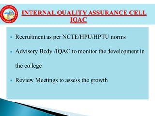  Recruitment as per NCTE/HPU/HPTU norms
 Advisory Body /IQAC to monitor the development in
the college
 Review Meetings to assess the growth
INTERNAL QUALITY ASSURANCE CELL
IQAC
 