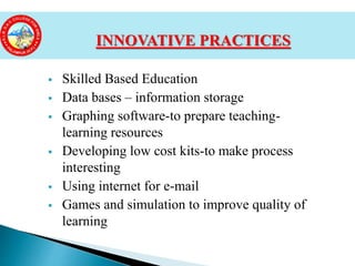 Skilled Based Education
 Data bases – information storage
 Graphing software-to prepare teaching-
learning resources
 Developing low cost kits-to make process
interesting
 Using internet for e-mail
 Games and simulation to improve quality of
learning
INNOVATIVE PRACTICES
 