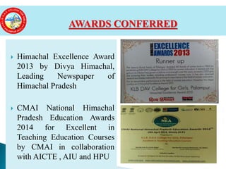  Himachal Excellence Award
2013 by Divya Himachal,
Leading Newspaper of
Himachal Pradesh
 CMAI National Himachal
Pradesh Education Awards
2014 for Excellent in
Teaching Education Courses
by CMAI in collaboration
with AICTE , AIU and HPU
AWARDS CONFERRED
 