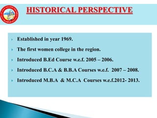  Established in year 1969.
 The first women college in the region.
 Introduced B.Ed Course w.e.f. 2005 – 2006.
 Introduced B.C.A & B.B.A Courses w.e.f. 2007 – 2008.
 Introduced M.B.A & M.C.A Courses w.e.f.2012- 2013.
HISTORICAL PERSPECTIVE
 