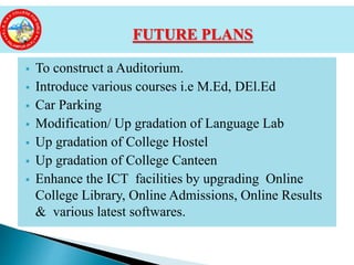  To construct a Auditorium.
 Introduce various courses i.e M.Ed, DEl.Ed
 Car Parking
 Modification/ Up gradation of Language Lab
 Up gradation of College Hostel
 Up gradation of College Canteen
 Enhance the ICT facilities by upgrading Online
College Library, Online Admissions, Online Results
& various latest softwares.
FUTURE PLANS
 