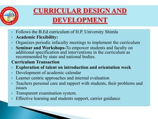  Follows the B.Ed curriculum of H.P. University Shimla
 Academic Flexibility:
 Organizes periodic infaculty meetings to implement the curriculum
 Seminar and Workshops-To empower students and faculty on
additional specification and interventions in the curriculum as
recommended by state and national bodies.
Curriculum Transaction
 Exploration of talent on introduction and orientation week
 Development of academic calendar
 Learner centric approaches and internal evaluation
 Teachers personal care and rapport with students, their problems and
issues
 Transparent examination system.
 Effective learning and students support, carrier guidance
CURRICULAR DESIGN AND
DEVELOPMENT
 