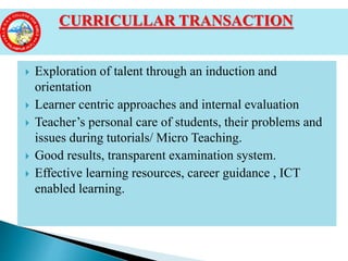  Exploration of talent through an induction and
orientation
 Learner centric approaches and internal evaluation
 Teacher’s personal care of students, their problems and
issues during tutorials/ Micro Teaching.
 Good results, transparent examination system.
 Effective learning resources, career guidance , ICT
enabled learning.
CURRICULLAR TRANSACTION
 