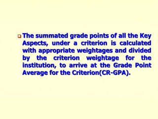  The summated grade points of all the Key
Aspects, under a criterion is calculated
with appropriate weightages and divided
by the criterion weightage for the
institution, to arrive at the Grade Point
Average for the Criterion(CR-GPA).
 