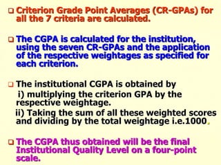  Criterion Grade Point Averages (CR-GPAs) for
all the 7 criteria are calculated.
 The CGPA is calculated for the institution,
using the seven CR-GPAs and the application
of the respective weightages as specified for
each criterion.
 The institutional CGPA is obtained by
i) multiplying the criterion GPA by the
respective weightage.
ii) Taking the sum of all these weighted scores
and dividing by the total weightage i.e.1000.
 The CGPA thus obtained will be the final
Institutional Quality Level on a four-point
scale.
 