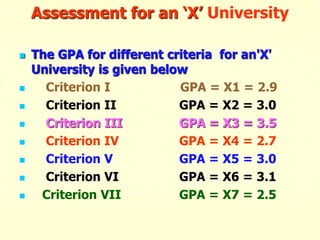 Assessment for an ‘X’ University
 The GPA for different criteria for an'X'
University is given below
 Criterion I GPA = X1 = 2.9
 Criterion II GPA = X2 = 3.0
 Criterion III GPA = X3 = 3.5
 Criterion IV GPA = X4 = 2.7
 Criterion V GPA = X5 = 3.0
 Criterion VI GPA = X6 = 3.1
 Criterion VII GPA = X7 = 2.5
 