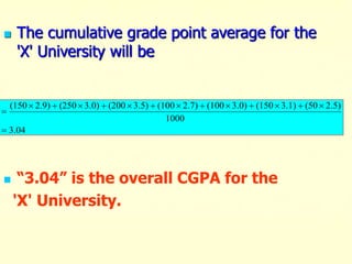  The cumulative grade point average for the
'X' University will be
 “3.04” is the overall CGPA for the
'X' University.
04
.
3
1000
2.5)
(50
3.1)
(150
3.0)
(100
2.7)
(100
3.5)
(200
3.0)
(250
2.9)
(150















 