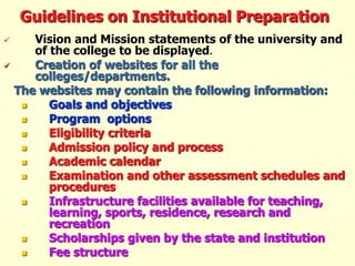 Guidelines on Institutional Preparation
 Vision and Mission statements of the university and
of the college to be displayed.
 Creation of websites for all the
colleges/departments.
The websites may contain the following information:
 Goals and objectives
 Program options
 Eligibility criteria
 Admission policy and process
 Academic calendar
 Examination and other assessment schedules and
procedures
 Infrastructure facilities available for teaching,
learning, sports, residence, research and
recreation
 Scholarships given by the state and institution
 Fee structure
 