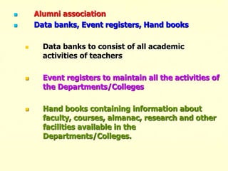  Alumni association
 Data banks, Event registers, Hand books
 Data banks to consist of all academic
activities of teachers
 Event registers to maintain all the activities of
the Departments/Colleges
 Hand books containing information about
faculty, courses, almanac, research and other
facilities available in the
Departments/Colleges.
 