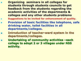  Organizing seminars in all colleges for
students through students councils to get
feedback from the students regarding the
academic activities of the departments &
colleges and any other students problems
 Suggestions to be invited for enhancement of quality.
 Provision of basic facilities like telephone, safe
drinking water, toilet facilities in all
departments/colleges.
 Introduction of teacher-ward system in the
departments/colleges.
 Undertaking of community activities –each
college to adopt 2 or 3 villages under NSS
activity.
 