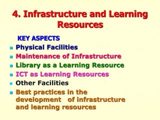 4. Infrastructure and Learning
Resources
KEY ASPECTS
 Physical Facilities
 Maintenance of Infrastructure
 Library as a Learning Resource
 ICT as Learning Resources
 Other Facilities
 Best practices in the
development of infrastructure
and learning resources
 