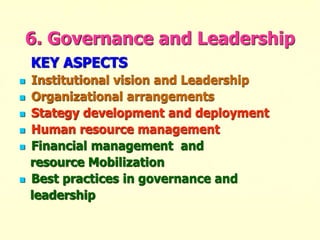 6. Governance and Leadership
KEY ASPECTS
 Institutional vision and Leadership
 Organizational arrangements
 Stategy development and deployment
 Human resource management
 Financial management and
resource Mobilization
 Best practices in governance and
leadership
 