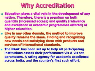 Why Accreditation
 Education plays a vital role in the development of any
nation. Therefore, there is a premium on both
quantity (increased access) and quality (relevance
and excellence of academic programmes offered) of
higher education.
 Like in any other domain, the method to improve
quality remains the same. Finding and recognizing
new needs and satisfying them with products and
services of international standards.
 The NAAC has been set up to help all participating
institutions assess their performance vis-à-vis set
parameters. A rating agency for academic excellence
across India, and the country's first such effort.
 