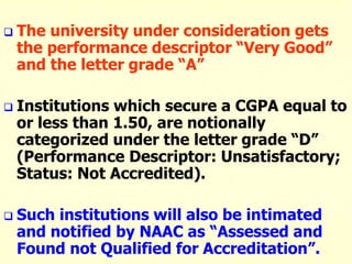  The university under consideration gets
the performance descriptor “Very Good”
and the letter grade “A”
 Institutions which secure a CGPA equal to
or less than 1.50, are notionally
categorized under the letter grade “D”
(Performance Descriptor: Unsatisfactory;
Status: Not Accredited).
 Such institutions will also be intimated
and notified by NAAC as “Assessed and
Found not Qualified for Accreditation”.
 