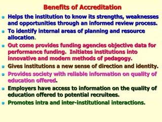 Benefits of Accreditation
 Helps the institution to know its strengths, weaknesses
and opportunities through an informed review process.
 To identify internal areas of planning and resource
allocation.
 Out come provides funding agencies objective data for
performance funding. Initiates institutions into
innovative and modern methods of pedagogy.
 Gives institutions a new sense of direction and identity.
 Provides society with reliable information on quality of
education offered.
 Employers have access to information on the quality of
education offered to potential recruitees.
 Promotes intra and inter-institutional interactions.
 