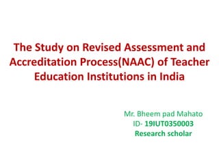 The Study on Revised Assessment and
Accreditation Process(NAAC) of Teacher
Education Institutions in India
Mr. Bheem pad Mahato
ID- 19IUT0350003
Research scholar
 