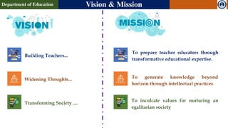 Building Teachers...
Widening Thoughts...
Transforming Society ....
Department of Education Vision & Mission
To prepare teacher educators through
transformative educational expertise.
To generate knowledge beyond
horizon through intellectual practices
To inculcate values for nurturing an
egalitarian society
 