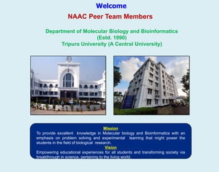 Welcome
Department of Molecular Biology and Bioinformatics
(Estd. 1990)
Tripura University (A Central University)
NAAC Peer Team Members
Mission
To provide excellent knowledge in Molecular biology and Bioinformatics with an
emphasis on problem solving and experimental learning that might power the
students in the field of biological research.
Vision
Empowering educational experiences for all students and transforming society via
breakthrough in science, pertaining to the living world.
 