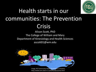 Health starts in our
communities: The Prevention
          Crisis
                  Alison Scott, PhD
          The College of William and Mary
    Department of Kinesiology and Health Sciences
                ascott01@wm.edu




               Image: NC Community Health Assessment Initiative,
               http://www.schs.state.nc.us/SCHS/about/chai.html
 