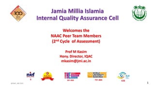 @IQAC, JMI 2021
Jamia Millia Islamia
Internal Quality Assurance Cell
Welcomes the
NAAC Peer Team Members
(2nd Cycle of Assessment)
Prof M Kasim
Hony. Director, IQAC
mkasim@jmi.ac.in
1
 