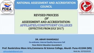 REVISED PROCESS
OF
ASSESSMENT AND ACCREDITATION:
AFFILIATED/CONSTITUENT COLLEGES
(EFFECTIVE FROM JULY 2017)
DR. ABHAY KHANDAGLE
Co-ordinator, Internal Quality Assurance Cell
Pune District Education Association’s
Prof. Ramkrishna More Arts,Commerce & Science College, Akurdi- Pune-411044 (MS)
ajkhandagle@gmail.com Mob.No. 9370333535
NATIONAL ASSESSMENT AND ACCRIDITATION
COUNCIL
 