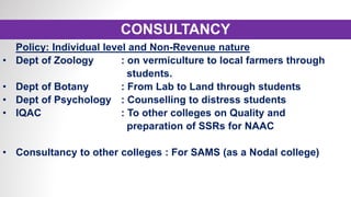 CONSULTANCY
Policy: Individual level and Non-Revenue nature
• Dept of Zoology : on vermiculture to local farmers through
students.
• Dept of Botany : From Lab to Land through students
• Dept of Psychology : Counselling to distress students
• IQAC : To other colleges on Quality and
preparation of SSRs for NAAC
• Consultancy to other colleges : For SAMS (as a Nodal college)
 
