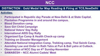 NCC
• Participated in Republic day Parade at New-Delhi & at State Capital.
• Plantation Programme in and around the campus.
• Blood Donation camp.
• Save Girl Child Campaign
• National Voters’ Day Rally
• International AIDS Day Rally
• Organized Eye Camp & Health Check-up camp
• Training on Disaster Management
• Attended National Integration Camp, Trekking camp, Thal Sainik Camp.
• Assisting Law and Order in Rath Yatra at Puri & Bali yatra at Cuttack.
• Observation of NCC Day on 4th Sunday-November
• SAMABESH – NCC Alumni Cadets’ Meet
DISTINCTION : Gold Medal for Map Reading & Firing at TCS,NewDelhi
Activities:
 