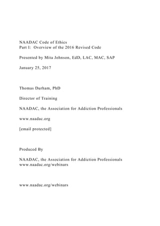 NAADAC Code of Ethics
Part I: Overview of the 2016 Revised Code
Presented by Mita Johnson, EdD, LAC, MAC, SAP
January 25, 2017
Thomas Durham, PhD
Director of Training
NAADAC, the Association for Addiction Professionals
www.naadac.org
[email protected]
Produced By
NAADAC, the Association for Addiction Professionals
www.naadac.org/webinars
www.naadac.org/webinars
 