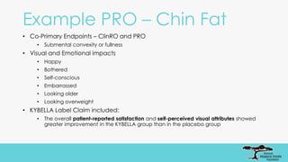 Example PRO – Chin Fat
• Co-Primary Endpoints – ClinRO and PRO
• Submental convexity or fullness
• Visual and Emotional impacts
• Happy
• Bothered
• Self-conscious
• Embarrassed
• Looking older
• Looking overweight
• KYBELLA Label Claim included:
• The overall patient-reported satisfaction and self-perceived visual attributes showed
greater improvement in the KYBELLA group than in the placebo group
 