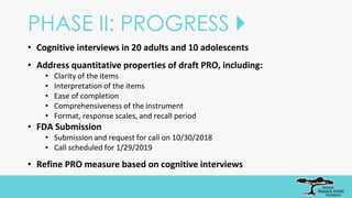 PHASE II: PROGRESS 
• Cognitive interviews in 20 adults and 10 adolescents
• Address quantitative properties of draft PRO, including:
• Clarity of the items
• Interpretation of the items
• Ease of completion
• Comprehensiveness of the instrument
• Format, response scales, and recall period
• FDA Submission
• Submission and request for call on 10/30/2018
• Call scheduled for 1/29/2019
• Refine PRO measure based on cognitive interviews
 