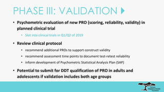 PHASE III: VALIDATION 
• Psychometric evaluation of new PRO (scoring, reliability, validity) in
planned clinical trial
• Slot into clinical trials in Q1/Q2 of 2019
• Review clinical protocol
• recommend additional PROs to support construct validity
• recommend assessment time points to document test-retest reliability
• inform development of Psychometric Statistical Analysis Plan (SAP)
• Potential to submit for DDT qualification of PRO in adults and
adolescents if validation includes both age groups
 