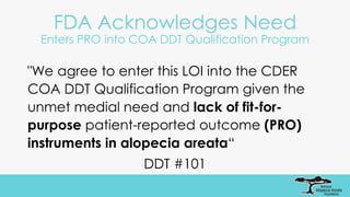 FDA Acknowledges Need
Enters PRO into COA DDT Qualification Program
"We agree to enter this LOI into the CDER
COA DDT Qualification Program given the
unmet medial need and lack of fit-for-
purpose patient-reported outcome (PRO)
instruments in alopecia areata“
DDT #101
 